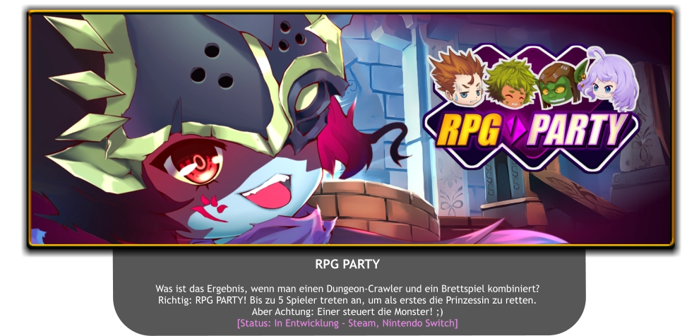 RPG PARTY   Was ist das Ergebnis, wenn man einen Dungeon-Crawler und ein Brettspiel kombiniert? Richtig: RPG PARTY! Bis zu 5 Spieler treten an, um als erstes die Prinzessin zu retten. Aber Achtung: Einer steuert die Monster! ;) [Status: In Entwicklung - Steam, Nintendo Switch]