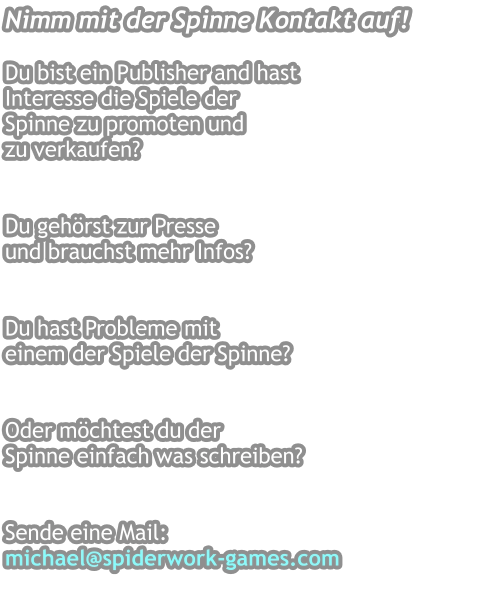 Nimm mit der Spinne Kontakt auf!  Du bist ein Publisher and hast Interesse die Spiele der Spinne zu promoten und  zu verkaufen?    Du gehörst zur Presse  und brauchst mehr Infos?   Du hast Probleme mit  einem der Spiele der Spinne?   Oder möchtest du der  Spinne einfach was schreiben?  Sende eine Mail: michael@spiderwork-games.com